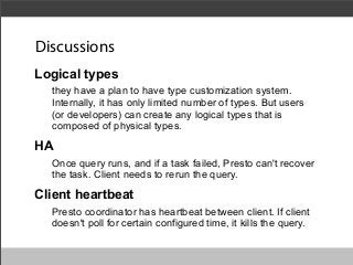 Discussions
Logical types
they have a plan to have type customization system.
Internally, it has only limited number of types. But users
(or developers) can create any logical types that is
composed of physical types.

HA
Once query runs, and if a task failed, Presto can't recover
the task. Client needs to rerun the query.

Client heartbeat
Presto coordinator has heartbeat between client. If client
doesn't poll for certain configured time, it kills the query.

 