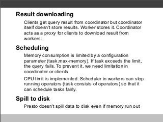 Result downloading
Clients get query result from coordinator but coordinator
itself doesn't store results. Worker stores it. Coordinator
acts as a proxy for clients to download result from
workers.

Scheduling
Memory consumption is limited by a configuration
parameter (task.max-memory). If task exceeds the limit,
the query fails. To prevent it, we need limitation in
coordinator or clients.
CPU limit is implemented. Scheduler in workers can stop
running operators (task consists of operators) so that it
can schedule tasks fairly.

Spill to disk
Presto doesn't spill data to disk even if memory run out

 