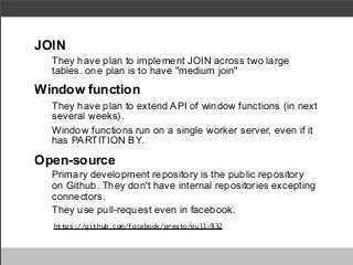 JOIN
They have plan to implement JOIN across two large
tables. one plan is to have "medium join"

Window function
They have plan to extend API of window functions (in next
several weeks).
Window functions run on a single worker server, even if it
has PARTITION BY.

Open-source
Primary development repository is the public repository
on Github. They don't have internal repositories excepting
connectors.
They use pull-request even in facebook.
https://github.com/facebook/presto/pull/832

 