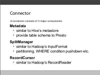 Connector
A connector consists of 3 major components:

Metadata
> similar to Hive’s metastore
> provide table schema to Presto
SplitManager
> similar to Hadoop’s InputFormat
> partitioning, WHERE condition pushdown etc.
RecordCursor
> similar to Hadoop’s RecordReader

 