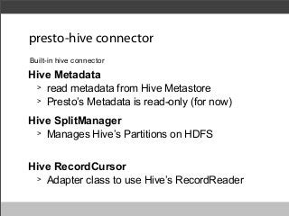 presto-hive connector
Built-in hive connector

Hive Metadata
> read metadata from Hive Metastore
> Presto’s Metadata is read-only (for now)
Hive SplitManager
> Manages Hive’s Partitions on HDFS
Hive RecordCursor
> Adapter class to use Hive’s RecordReader

 