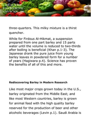 www.onislam.net
Healthy
Prophetic
Advices - 100 -
three-quarters. This milky mixture is a thirst
quencher.
While for Firdous Al-Hikmat, a suspension
prepared from one part barley and 15 parts
water until the volume is reduced to two-thirds
after boiling is beneficial (Khan p.1-3). The
Japanese drank the pure juice from young
barley leaves in powdered form for a number
of years (Hagiwara p.4). Science has proven
the benefits of all of this and more.
Rediscovering Barley in Modern Research
Like most major crops grown today in the U.S.,
barley originated from the Middle East; and
like most Western countries, barley is grown
for animal feed with the high quality barley
reserved for the production of beer and other
alcoholic beverages (Levin p.1). Saudi Arabia is
 