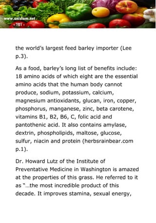 www.onislam.net
- 101 -
the world's largest feed barley importer (Lee
p.3).
As a food, barley's long list of benefits include:
18 amino acids of which eight are the essential
amino acids that the human body cannot
produce, sodium, potassium, calcium,
magnesium antioxidants, glucan, iron, copper,
phosphorus, manganese, zinc, beta carotene,
vitamins B1, B2, B6, C, folic acid and
pantothenic acid. It also contains amylase,
dextrin, phospholipids, maltose, glucose,
sulfur, niacin and protein (herbsrainbear.com
p.1).
Dr. Howard Lutz of the Institute of
Preventative Medicine in Washington is amazed
at the properties of this grass. He referred to it
as “…the most incredible product of this
decade. It improves stamina, sexual energy,
 