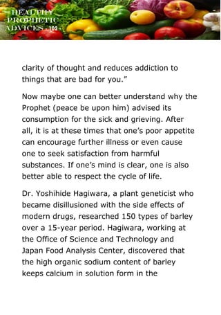 www.onislam.net
Healthy
Prophetic
Advices - 102 -
clarity of thought and reduces addiction to
things that are bad for you.”
Now maybe one can better understand why the
Prophet (peace be upon him) advised its
consumption for the sick and grieving. After
all, it is at these times that one's poor appetite
can encourage further illness or even cause
one to seek satisfaction from harmful
substances. If one's mind is clear, one is also
better able to respect the cycle of life.
Dr. Yoshihide Hagiwara, a plant geneticist who
became disillusioned with the side effects of
modern drugs, researched 150 types of barley
over a 15-year period. Hagiwara, working at
the Office of Science and Technology and
Japan Food Analysis Center, discovered that
the high organic sodium content of barley
keeps calcium in solution form in the
 