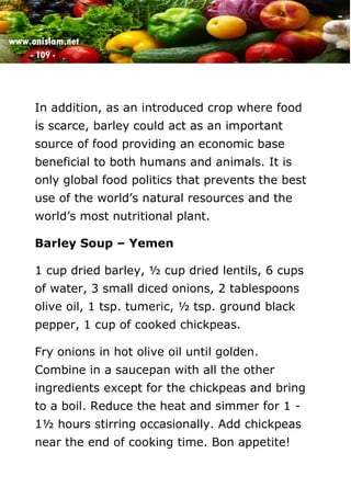 www.onislam.net
- 109 -
In addition, as an introduced crop where food
is scarce, barley could act as an important
source of food providing an economic base
beneficial to both humans and animals. It is
only global food politics that prevents the best
use of the world's natural resources and the
world's most nutritional plant.
Barley Soup – Yemen
1 cup dried barley, ½ cup dried lentils, 6 cups
of water, 3 small diced onions, 2 tablespoons
olive oil, 1 tsp. tumeric, ½ tsp. ground black
pepper, 1 cup of cooked chickpeas.
Fry onions in hot olive oil until golden.
Combine in a saucepan with all the other
ingredients except for the chickpeas and bring
to a boil. Reduce the heat and simmer for 1 -
1½ hours stirring occasionally. Add chickpeas
near the end of cooking time. Bon appetite!
 