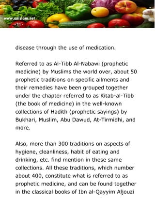www.onislam.net
- 11 -
disease through the use of medication.
Referred to as Al-Tibb Al-Nabawi (prophetic
medicine) by Muslims the world over, about 50
prophetic traditions on specific ailments and
their remedies have been grouped together
under the chapter referred to as Kitab-al-Tibb
(the book of medicine) in the well-known
collections of Hadith (prophetic sayings) by
Bukhari, Muslim, Abu Dawud, At-Tirmidhi, and
more.
Also, more than 300 traditions on aspects of
hygiene, cleanliness, habit of eating and
drinking, etc. find mention in these same
collections. All these traditions, which number
about 400, constitute what is referred to as
prophetic medicine, and can be found together
in the classical books of Ibn al-Qayyim Aljouzi
 