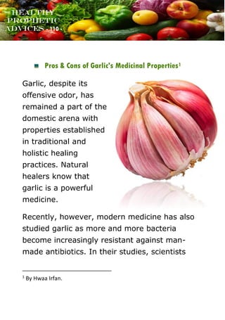 www.onislam.net
Healthy
Prophetic
Advices - 110 -
Pros & Cons of Garlic's Medicinal Properties1
Garlic, despite its
offensive odor, has
remained a part of the
domestic arena with
properties established
in traditional and
holistic healing
practices. Natural
healers know that
garlic is a powerful
medicine.
Recently, however, modern medicine has also
studied garlic as more and more bacteria
become increasingly resistant against man-
made antibiotics. In their studies, scientists
1
By Hwaa Irfan.
 