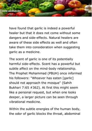 www.onislam.net
- 111 -
have found that garlic is indeed a powerful
healer but that it does not come without some
dangers and side-effects. Natural healers are
aware of these side effects as well and often
take them into consideration when suggesting
garlic as a medicine.
The scent of garlic is one of its potentially
harmful side-effects. Scent has a powerful but
subtle affect on the mind-body relationship.
The Prophet Mohammad (PBUH) once informed
his followers: "Whoever has eaten [garlic]
should not approach the mosque" (Sahih
Bukhari 7:65 #362). At first this might seem
like a personal request, but when one looks
deeper, a larger picture can be seen through
vibrational medicine.
Within the subtle energies of the human body,
the odor of garlic blocks the throat, abdominal
 