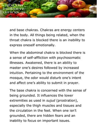 www.onislam.net
Healthy
Prophetic
Advices - 112 -
and base chakras. Chakras are energy centers
in the body. All things being related, when the
throat chakra is blocked there is an inability to
express oneself emotionally.
When the abdominal chakra is blocked there is
a sense of self-affliction with psychosomatic
illnesses. Awakened, there is an ability to
master one’s desires followed by increased
intuition. Pertaining to the environment of the
mosque, the odor would disturb one’s intent
and affect one’s ability to submit in prayer.
The base chakra is concerned with the sense of
being grounded. It influences the lower
extremities as used in sujud (prostration),
especially the thigh muscles and tissues and
the circulation in the feet. When one isn’t
grounded, there are hidden fears and an
inability to focus on important issues.
 