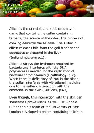 www.onislam.net
Healthy
Prophetic
Advices - 114 -
Allicin is the principle aromatic property in
garlic that contains the sulfur containing
terpene, the source of the odor. The process of
cooking destroys the allinase. The sulfur in
allicin releases bile from the gall bladder and
decreases cholesterol in the liver
(Indiantimes.com p.1).
Allicin destroys the hydrogen required by
bacteria and interferes with the DNA
polymerases needed for the replication of
bacterial chromosomes (Healthology, p.2).
When there is deficiency of iron in the blood,
the sulfur interferes with vibrational medicine
due to the sulfuric interaction with the
ammonia in the skin (Gurudas, p.63).
Even though, this interaction with the skin can
sometimes prove useful as well. Dr. Ronald
Cutler and his team at the University of East
London developed a cream containing allicin in
 