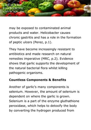 www.onislam.net
Healthy
Prophetic
Advices - 116 -
may be exposed to contaminated animal
products and water. Helicobacter causes
chronic gastritis and has a role in the formation
of peptic ulcers (Perez, p.1).
They have become increasingly resistant to
antibiotics and made research on natural
remedies imperative (MRC, p.2). Evidence
shows that garlic supports the development of
the natural bacterial flora whilst killing
pathogenic organisms.
Countless Components & Benefits
Another of garlic’s many components is
selenium. However, the amount of selenium is
dependent on where the garlic is grown.
Selenium is a part of the enzyme gluthathione
peroxidase, which helps to detoxify the body
by converting the hydrogen produced from
 