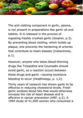 www.onislam.net
Healthy
Prophetic
Advices - 118 -
The anti-clotting component in garlic, ajoene,
is not present in preparations like garlic oil and
tablets. It is released in the process of
ingesting freshly crushed garlic (Gisalon, p.3).
By preventing blood clotting, which builds-up
plaque, one prevents the hardening of arteries
that contribute to heart disease (Indiantimes,
p.1).
However, anyone who takes blood-thinning
drugs like Ticlopidine and Coumadin should
avoid garlic, as a reaction occurs between
these drugs and garlic –causing excessive
bleeding to occur (Healthology, p. 1,2).
Thirty years of research has shown garlic to be
effective in reducing cholesterol levels. Fresh
garlic oxidizes blood fats that would otherwise
increase the risk of heart disease and is
affective in cancer prevention (HRF, p.2). A
1994 study of 41,000 women who consumed a
 