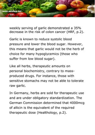 www.onislam.net
- 119 -
weekly serving of garlic demonstrated a 35%
decrease in the risk of colon cancer (HRF, p.2).
Garlic is known to reduce systolic blood
pressure and lower the blood sugar. However,
this means that garlic would not be the herb of
choice for many hypoglycemics (those who
suffer from low blood sugar).
Like all herbs, therapeutic amounts on
personal biochemistry, contrary to mass-
produced drugs. For instance, those with
sensitive stomachs may not be able to tolerate
raw garlic.
In Germany, herbs are sold for therapeutic use
and are under obligatory standardization. The
German Commission determined that 4000mcg
of allicin is the equivalent of the required
therapeutic dose (Healthology, p.2).
 