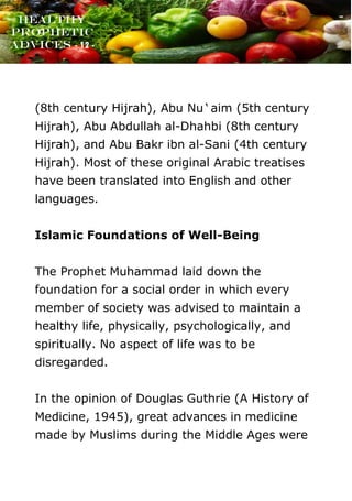 www.onislam.net
Healthy
Prophetic
Advices - 12 -
(8th century Hijrah), Abu Nu`aim (5th century
Hijrah), Abu Abdullah al-Dhahbi (8th century
Hijrah), and Abu Bakr ibn al-Sani (4th century
Hijrah). Most of these original Arabic treatises
have been translated into English and other
languages.
Islamic Foundations of Well-Being
The Prophet Muhammad laid down the
foundation for a social order in which every
member of society was advised to maintain a
healthy life, physically, psychologically, and
spiritually. No aspect of life was to be
disregarded.
In the opinion of Douglas Guthrie (A History of
Medicine, 1945), great advances in medicine
made by Muslims during the Middle Ages were
 