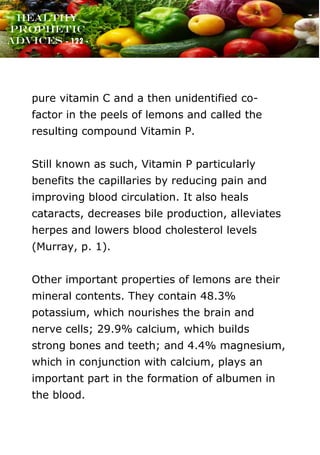 www.onislam.net
Healthy
Prophetic
Advices - 122 -
pure vitamin C and a then unidentified co-
factor in the peels of lemons and called the
resulting compound Vitamin P.
Still known as such, Vitamin P particularly
benefits the capillaries by reducing pain and
improving blood circulation. It also heals
cataracts, decreases bile production, alleviates
herpes and lowers blood cholesterol levels
(Murray, p. 1).
Other important properties of lemons are their
mineral contents. They contain 48.3%
potassium, which nourishes the brain and
nerve cells; 29.9% calcium, which builds
strong bones and teeth; and 4.4% magnesium,
which in conjunction with calcium, plays an
important part in the formation of albumen in
the blood.
 
