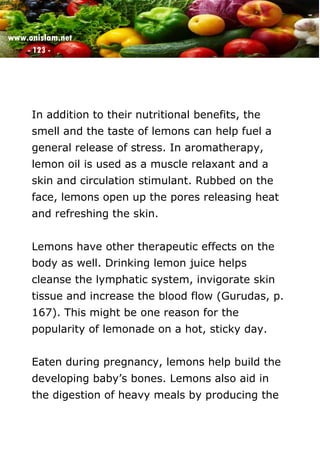 www.onislam.net
- 123 -
In addition to their nutritional benefits, the
smell and the taste of lemons can help fuel a
general release of stress. In aromatherapy,
lemon oil is used as a muscle relaxant and a
skin and circulation stimulant. Rubbed on the
face, lemons open up the pores releasing heat
and refreshing the skin.
Lemons have other therapeutic effects on the
body as well. Drinking lemon juice helps
cleanse the lymphatic system, invigorate skin
tissue and increase the blood flow (Gurudas, p.
167). This might be one reason for the
popularity of lemonade on a hot, sticky day.
Eaten during pregnancy, lemons help build the
developing baby's bones. Lemons also aid in
the digestion of heavy meals by producing the
 