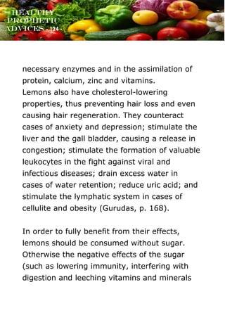 www.onislam.net
Healthy
Prophetic
Advices - 124 -
necessary enzymes and in the assimilation of
protein, calcium, zinc and vitamins.
Lemons also have cholesterol-lowering
properties, thus preventing hair loss and even
causing hair regeneration. They counteract
cases of anxiety and depression; stimulate the
liver and the gall bladder, causing a release in
congestion; stimulate the formation of valuable
leukocytes in the fight against viral and
infectious diseases; drain excess water in
cases of water retention; reduce uric acid; and
stimulate the lymphatic system in cases of
cellulite and obesity (Gurudas, p. 168).
In order to fully benefit from their effects,
lemons should be consumed without sugar.
Otherwise the negative effects of the sugar
(such as lowering immunity, interfering with
digestion and leeching vitamins and minerals
 