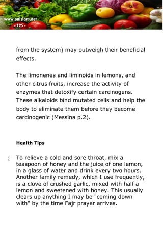 www.onislam.net
- 125 -
from the system) may outweigh their beneficial
effects.
The limonenes and liminoids in lemons, and
other citrus fruits, increase the activity of
enzymes that detoxify certain carcinogens.
These alkaloids bind mutated cells and help the
body to eliminate them before they become
carcinogenic (Messina p.2).
Health Tips
 To relieve a cold and sore throat, mix a
teaspoon of honey and the juice of one lemon,
in a glass of water and drink every two hours.
Another family remedy, which I use frequently,
is a clove of crushed garlic, mixed with half a
lemon and sweetened with honey. This usually
clears up anything I may be "coming down
with" by the time Fajr prayer arrives.
 