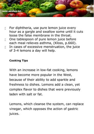 www.onislam.net
- 127 -
 For diphtheria, use pure lemon juice every
hour as a gargle and swallow some until it cuts
loose the false membrane in the throat.
 One tablespoon of pure lemon juice before
each meal relieves asthma, (Kloss, p.660).
 In cases of excessive menstruation, the juice
of 3-4 lemons a day will help.
Cooking Tips
With an increase in low-fat cooking, lemons
have become more popular in the West,
because of their ability to add sparkle and
freshness to dishes. Lemons add a clean, yet
complex flavor to dishes that were previously
laden with salt or fat.
Lemons, which cleanse the system, can replace
vinegar, which opposes the action of gastric
juices.
 