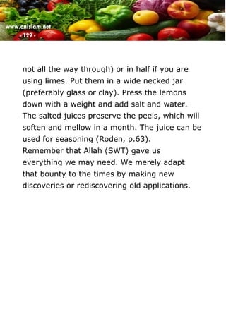www.onislam.net
- 129 -
not all the way through) or in half if you are
using limes. Put them in a wide necked jar
(preferably glass or clay). Press the lemons
down with a weight and add salt and water.
The salted juices preserve the peels, which will
soften and mellow in a month. The juice can be
used for seasoning (Roden, p.63).
Remember that Allah (SWT) gave us
everything we may need. We merely adapt
that bounty to the times by making new
discoveries or rediscovering old applications.
 