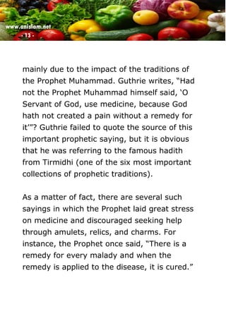 www.onislam.net
- 13 -
mainly due to the impact of the traditions of
the Prophet Muhammad. Guthrie writes, “Had
not the Prophet Muhammad himself said, ‘O
Servant of God, use medicine, because God
hath not created a pain without a remedy for
it’”? Guthrie failed to quote the source of this
important prophetic saying, but it is obvious
that he was referring to the famous hadith
from Tirmidhi (one of the six most important
collections of prophetic traditions).
As a matter of fact, there are several such
sayings in which the Prophet laid great stress
on medicine and discouraged seeking help
through amulets, relics, and charms. For
instance, the Prophet once said, “There is a
remedy for every malady and when the
remedy is applied to the disease, it is cured.”
 