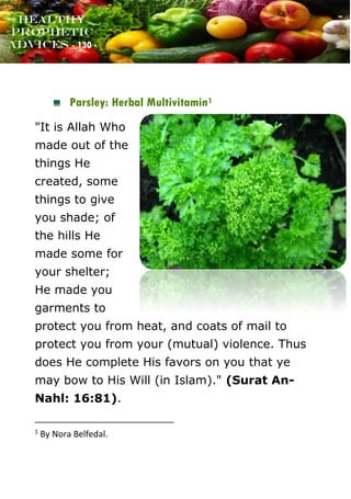 www.onislam.net
Healthy
Prophetic
Advices - 130 -
Parsley: Herbal Multivitamin1
"It is Allah Who
made out of the
things He
created, some
things to give
you shade; of
the hills He
made some for
your shelter;
He made you
garments to
protect you from heat, and coats of mail to
protect you from your (mutual) violence. Thus
does He complete His favors on you that ye
may bow to His Will (in Islam)." (Surat An-
Nahl: 16:81).
1
By Nora Belfedal.
 