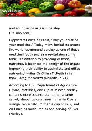 www.onislam.net
- 133 -
and amino acids as earth parsley
(Collabo.com).
Hippocrates once has said, "May your diet be
your medicine." Today many herbalists around
the world recommend parsley as one of these
medicinal foods and as a revitalizing spring
tonic. "In addition to providing essential
nutrients, it balances the energy of the organs
improving their ability to assimilate and utilize
nutrients," writes Dr Gillian McKeith in her
book Living for Health (McKeith, p.21).
According to U.S. Department of Agriculture
(USDA) statistics, one cup of minced parsley
contains more beta-carotene than a large
carrot, almost twice as much vitamin C as an
orange, more calcium than a cup of milk, and
20 times as much iron as one serving of liver
(Hurley).
 