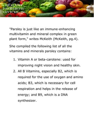 www.onislam.net
Healthy
Prophetic
Advices - 134 -
"Parsley is just like an immune-enhancing
multivitamin and mineral complex in green
plant form," writes McKeith (McKeith, pg.4).
She compiled the following list of all the
vitamins and minerals parsley contains:
1. Vitamin A or beta-carotene: used for
improving night vision and healthy skin.
2. All B Vitamins, especially B2, which is
required for the use of oxygen and amino
acids; B3, which is necessary for cell
respiration and helps in the release of
energy; and B9, which is a DNA
synthesizer.
 