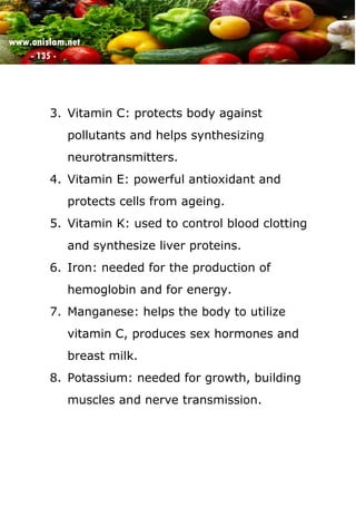 www.onislam.net
- 135 -
3. Vitamin C: protects body against
pollutants and helps synthesizing
neurotransmitters.
4. Vitamin E: powerful antioxidant and
protects cells from ageing.
5. Vitamin K: used to control blood clotting
and synthesize liver proteins.
6. Iron: needed for the production of
hemoglobin and for energy.
7. Manganese: helps the body to utilize
vitamin C, produces sex hormones and
breast milk.
8. Potassium: needed for growth, building
muscles and nerve transmission.
 