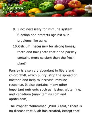www.onislam.net
Healthy
Prophetic
Advices - 136 -
9. Zinc: necessary for immune system
function and protects against skin
problems like acne.
10.Calcium: necessary for strong bones,
teeth and hair (note that dried parsley
contains more calcium than the fresh
plant).
Parsley is also very abundant in fibers and
chlorophyll, which purify, stop the spread of
bacteria and help to increase immune
response. It also contains many other
important nutrients such as: lysine, glutamine,
and vanadium (anyvitamins.com and
aprifel.com).
The Prophet Mohammad (PBUH) said, "There is
no disease that Allah has created, except that
 