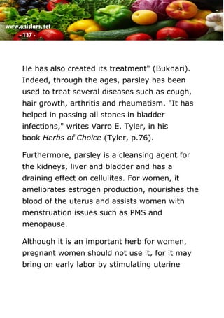 www.onislam.net
- 137 -
He has also created its treatment" (Bukhari).
Indeed, through the ages, parsley has been
used to treat several diseases such as cough,
hair growth, arthritis and rheumatism. "It has
helped in passing all stones in bladder
infections," writes Varro E. Tyler, in his
book Herbs of Choice (Tyler, p.76).
Furthermore, parsley is a cleansing agent for
the kidneys, liver and bladder and has a
draining effect on cellulites. For women, it
ameliorates estrogen production, nourishes the
blood of the uterus and assists women with
menstruation issues such as PMS and
menopause.
Although it is an important herb for women,
pregnant women should not use it, for it may
bring on early labor by stimulating uterine
 