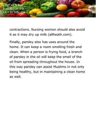 www.onislam.net
Healthy
Prophetic
Advices - 138 -
contractions. Nursing women should also avoid
it as it may dry up milk (allheath.com).
Finally, parsley also has uses around the
home. It can keep a room smelling fresh and
clean. When a person is frying food, a branch
of parsley in the oil will keep the smell of the
oil from spreading throughout the house. In
this way parsley can assist Muslims in not only
being healthy, but in maintaining a clean home
as well.
 