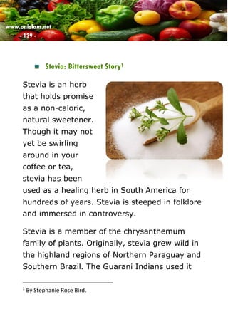 www.onislam.net
- 139 -
Stevia: Bittersweet Story1
Stevia is an herb
that holds promise
as a non-caloric,
natural sweetener.
Though it may not
yet be swirling
around in your
coffee or tea,
stevia has been
used as a healing herb in South America for
hundreds of years. Stevia is steeped in folklore
and immersed in controversy.
Stevia is a member of the chrysanthemum
family of plants. Originally, stevia grew wild in
the highland regions of Northern Paraguay and
Southern Brazil. The Guarani Indians used it
1
By Stephanie Rose Bird.
 