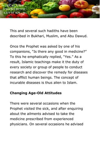 www.onislam.net
Healthy
Prophetic
Advices - 14 -
This and several such hadiths have been
described in Bukhari, Muslim, and Abu Dawud.
Once the Prophet was asked by one of his
companions, “Is there any good in medicine?”
To this he emphatically replied, “Yes.” As a
result, Islamic teachings make it the duty of
every society or group of people to conduct
research and discover the remedy for diseases
that afflict human beings. The concept of
incurable diseases is thus alien to Islam.
Changing Age-Old Attitudes
There were several occasions when the
Prophet visited the sick, and after enquiring
about the ailments advised to take the
medicine prescribed from experienced
physicians. On several occasions he advised
 