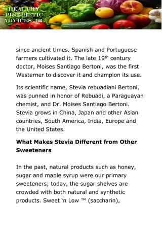 www.onislam.net
Healthy
Prophetic
Advices - 140 -
since ancient times. Spanish and Portuguese
farmers cultivated it. The late 19th century
doctor, Moises Santiago Bertoni, was the first
Westerner to discover it and champion its use.
Its scientific name, Stevia rebuadiani Bertoni,
was punned in honor of Rebuadi, a Paraguayan
chemist, and Dr. Moises Santiago Bertoni.
Stevia grows in China, Japan and other Asian
countries, South America, India, Europe and
the United States.
What Makes Stevia Different from Other
Sweeteners
In the past, natural products such as honey,
sugar and maple syrup were our primary
sweeteners; today, the sugar shelves are
crowded with both natural and synthetic
products. Sweet ‘n Low ™ (saccharin),
 
