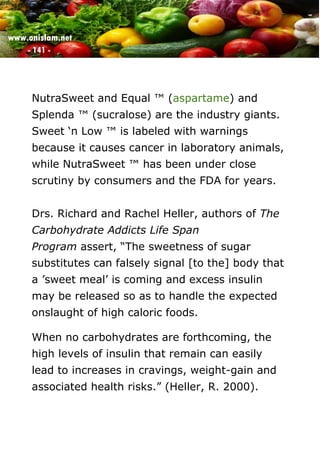 www.onislam.net
- 141 -
NutraSweet and Equal ™ (aspartame) and
Splenda ™ (sucralose) are the industry giants.
Sweet ‘n Low ™ is labeled with warnings
because it causes cancer in laboratory animals,
while NutraSweet ™ has been under close
scrutiny by consumers and the FDA for years.
Drs. Richard and Rachel Heller, authors of The
Carbohydrate Addicts Life Span
Program assert, “The sweetness of sugar
substitutes can falsely signal [to the] body that
a 'sweet meal' is coming and excess insulin
may be released so as to handle the expected
onslaught of high caloric foods.
When no carbohydrates are forthcoming, the
high levels of insulin that remain can easily
lead to increases in cravings, weight-gain and
associated health risks.” (Heller, R. 2000).
 