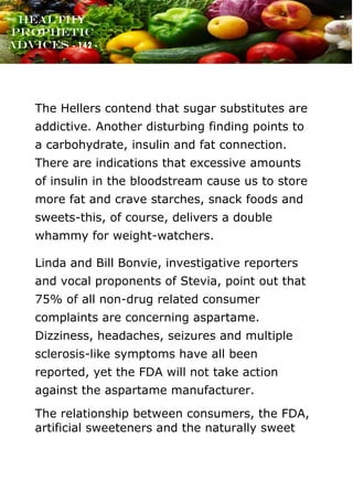 www.onislam.net
Healthy
Prophetic
Advices - 142 -
The Hellers contend that sugar substitutes are
addictive. Another disturbing finding points to
a carbohydrate, insulin and fat connection.
There are indications that excessive amounts
of insulin in the bloodstream cause us to store
more fat and crave starches, snack foods and
sweets-this, of course, delivers a double
whammy for weight-watchers.
Linda and Bill Bonvie, investigative reporters
and vocal proponents of Stevia, point out that
75% of all non-drug related consumer
complaints are concerning aspartame.
Dizziness, headaches, seizures and multiple
sclerosis-like symptoms have all been
reported, yet the FDA will not take action
against the aspartame manufacturer.
The relationship between consumers, the FDA,
artificial sweeteners and the naturally sweet
 