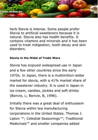 www.onislam.net
- 143 -
herb Stevia is intense. Some people prefer
Stevia to artificial sweeteners because it is
natural. Stevia also has health benefits. It
contains vitamins and minerals and it has been
used to treat indigestion, tooth decay and skin
disorders.
Stevia in the Midst of Trade Wars
Stevia has enjoyed widespread use in Japan
and a few other countries since the early
1970s. In Japan, there is a multimillion-dollar
market for stevia, with a 41% market share of
the sweetener industry. It is used in Japan in
ice cream, candies, pickles and soft drinks
(Bonvie, L; Bonvie, B, 1996).
Initially there was a great deal of enthusiasm
for Stevia within tea manufacturing
corporations in the United States. Thomas J.
Lipton ™; Celestial Seasonings™; Traditional
Medicinals™ and smaller companies added
 