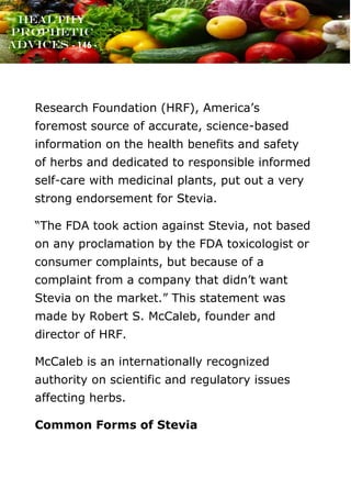 www.onislam.net
Healthy
Prophetic
Advices - 146 -
Research Foundation (HRF), America’s
foremost source of accurate, science-based
information on the health benefits and safety
of herbs and dedicated to responsible informed
self-care with medicinal plants, put out a very
strong endorsement for Stevia.
“The FDA took action against Stevia, not based
on any proclamation by the FDA toxicologist or
consumer complaints, but because of a
complaint from a company that didn’t want
Stevia on the market.” This statement was
made by Robert S. McCaleb, founder and
director of HRF.
McCaleb is an internationally recognized
authority on scientific and regulatory issues
affecting herbs.
Common Forms of Stevia
 