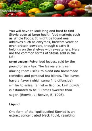 www.onislam.net
- 147 -
You will have to look long and hard to find
Stevia even at large health food markets such
as Whole Foods. It might be found near
additives such as enzymes, brewers yeast or
even protein powders, though clearly it
belongs on the shelves with sweeteners. Here
are the common forms of Stevia sold in the
US:
Dried Leaves: Pulverized leaves, sold by the
pound or as a tea. The leaves are green
making them useful to blend into homemade
remedies and personal tea blends. The leaves
have a flavor (which some find offensive)
similar to anise, fennel or licorice. Leaf powder
is estimated to be 30 times sweeter than
sugar. (Bonvie, L; Bonvie, B, 1996).
Liquid
One form of the liquiliquefied Steviad is an
extract concentrated black liquid, resulting
 