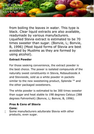 www.onislam.net
Healthy
Prophetic
Advices - 148 -
from boiling the leaves in water. This type is
black. Clear liquid extracts are also available,
readymade by various manufacturers.
Liquefied Stevia extract is estimated to be 70
times sweeter than sugar. (Bonvie, L; Bonvie,
B, 1996) (Most liquid forms of Stevia are best
avoided by Muslims as they are formed by
using alcohol).
Extract Powder
For those seeking convenience, the extract powder is
the best choice. The power is isolated compounds of the
naturally sweet constituents in Stevia, Rebaudioside A
and Stevioside, sold as a white powder in packets
similar to the new sweetening product, Splenda ™ and
the other packaged sweeteners.
The white powder is estimated to be 300 times sweeter
than sugar and heat stable to 198 degrees Celsius (388
degrees Fahrenheit) (Bonvie, L; Bonvie, B, 1996).
Pros & Cons of Stevia
Cons:
 Some manufacturers adulterate Stevia with other
products, even sugar.
 