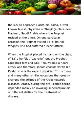www.onislam.net
- 15 -
the sick to approach Harith bin Kalda, a well-
known Jewish physician of Thaqif (a place near
Madinah, Saudi Arabia where the Prophet
resided at the time). On one particular
occasion the Prophet visited Sa`d ibn Abi
Waqqas who had suffered a heart attack.
When the Prophet placed his hand on the chest
of Sa`d he felt great relief, but the Prophet
cautioned him and said, “You’ve had a heart
attack and therefore should consult Harith Bin
Kalda, who is the expert physician.” It is these
and many other similar occasions that greatly
changed the attitude of the Arabs towards
diseases. Arabs, during the pre-Islamic period,
depended mainly on invoking supernatural aid
or different deities for the treatment of
disease.
 