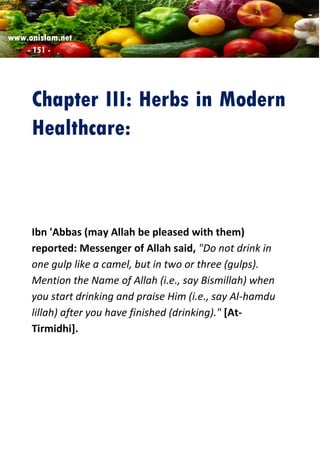 www.onislam.net
- 151 -
Chapter III: Herbs in Modern
Healthcare:
Ibn 'Abbas (may Allah be pleased with them)
reported: Messenger of Allah said, "Do not drink in
one gulp like a camel, but in two or three (gulps).
Mention the Name of Allah (i.e., say Bismillah) when
you start drinking and praise Him (i.e., say Al-hamdu
lillah) after you have finished (drinking)." [At-
Tirmidhi].
 