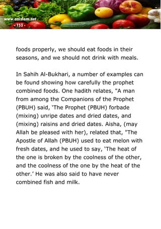 www.onislam.net
- 153 -
foods properly, we should eat foods in their
seasons, and we should not drink with meals.
In Sahih Al-Bukhari, a number of examples can
be found showing how carefully the prophet
combined foods. One hadith relates, "A man
from among the Companions of the Prophet
(PBUH) said, ‘The Prophet (PBUH) forbade
(mixing) unripe dates and dried dates, and
(mixing) raisins and dried dates. Aisha, (may
Allah be pleased with her), related that, "The
Apostle of Allah (PBUH) used to eat melon with
fresh dates, and he used to say, ‘The heat of
the one is broken by the coolness of the other,
and the coolness of the one by the heat of the
other.’ He was also said to have never
combined fish and milk.
 
