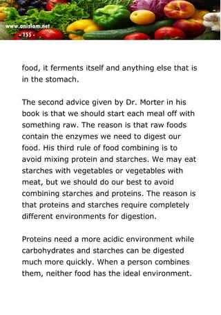 www.onislam.net
- 155 -
food, it ferments itself and anything else that is
in the stomach.
The second advice given by Dr. Morter in his
book is that we should start each meal off with
something raw. The reason is that raw foods
contain the enzymes we need to digest our
food. His third rule of food combining is to
avoid mixing protein and starches. We may eat
starches with vegetables or vegetables with
meat, but we should do our best to avoid
combining starches and proteins. The reason is
that proteins and starches require completely
different environments for digestion.
Proteins need a more acidic environment while
carbohydrates and starches can be digested
much more quickly. When a person combines
them, neither food has the ideal environment.
 