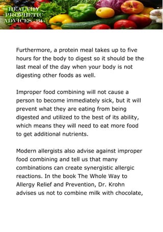 www.onislam.net
Healthy
Prophetic
Advices - 156 -
Furthermore, a protein meal takes up to five
hours for the body to digest so it should be the
last meal of the day when your body is not
digesting other foods as well.
Improper food combining will not cause a
person to become immediately sick, but it will
prevent what they are eating from being
digested and utilized to the best of its ability,
which means they will need to eat more food
to get additional nutrients.
Modern allergists also advise against improper
food combining and tell us that many
combinations can create synergistic allergic
reactions. In the book The Whole Way to
Allergy Relief and Prevention, Dr. Krohn
advises us not to combine milk with chocolate,
 