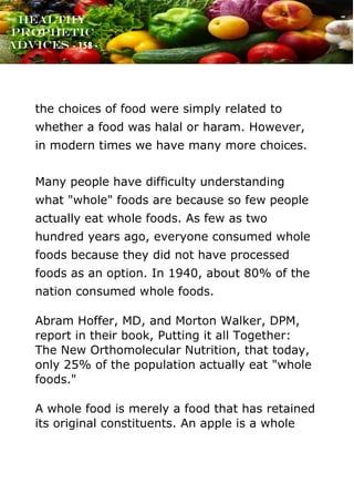 www.onislam.net
Healthy
Prophetic
Advices - 158 -
the choices of food were simply related to
whether a food was halal or haram. However,
in modern times we have many more choices.
Many people have difficulty understanding
what "whole" foods are because so few people
actually eat whole foods. As few as two
hundred years ago, everyone consumed whole
foods because they did not have processed
foods as an option. In 1940, about 80% of the
nation consumed whole foods.
Abram Hoffer, MD, and Morton Walker, DPM,
report in their book, Putting it all Together:
The New Orthomolecular Nutrition, that today,
only 25% of the population actually eat "whole
foods."
A whole food is merely a food that has retained
its original constituents. An apple is a whole
 