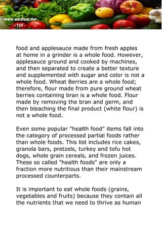 www.onislam.net
- 159 -
food and applesauce made from fresh apples
at home in a grinder is a whole food. However,
applesauce ground and cooked by machines,
and then separated to create a better texture
and supplemented with sugar and color is not a
whole food. Wheat Berries are a whole food;
therefore, flour made from pure ground wheat
berries containing bran is a whole food. Flour
made by removing the bran and germ, and
then bleaching the final product (white flour) is
not a whole food.
Even some popular "health food" items fall into
the category of processed partial foods rather
than whole foods. This list includes rice cakes,
granola bars, pretzels, turkey and tofu hot
dogs, whole grain cereals, and frozen juices.
These so called "health foods" are only a
fraction more nutritious than their mainstream
processed counterparts.
It is important to eat whole foods (grains,
vegetables and fruits) because they contain all
the nutrients that we need to thrive as human
 