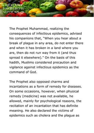 www.onislam.net
Healthy
Prophetic
Advices - 16 -
The Prophet Muhammad, realizing the
consequences of infectious epidemics, advised
his companions that, “When you hear about a
break of plague in any area, do not enter there
and when it has broken in a land where you
are, then do not run way from it (and thus
spread it elsewhere).” On the basis of this
hadith, Muslims considered precaution and
vigilance against infectious epidemics as the
command of God.
The Prophet also opposed charms and
incantations as a form of remedy for diseases.
On some occasions, however, when physical
remedy (medicine) was not available, he
allowed, mainly for psychological reasons, the
recitation of an incantation that has definite
meaning. He also declared the victims of
epidemics such as cholera and the plague as
 