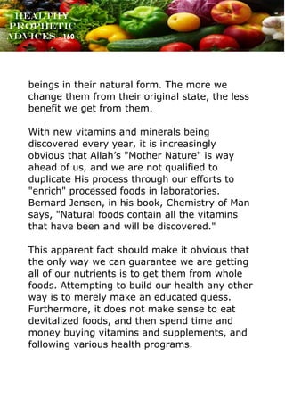 www.onislam.net
Healthy
Prophetic
Advices - 160 -
beings in their natural form. The more we
change them from their original state, the less
benefit we get from them.
With new vitamins and minerals being
discovered every year, it is increasingly
obvious that Allah’s "Mother Nature" is way
ahead of us, and we are not qualified to
duplicate His process through our efforts to
"enrich" processed foods in laboratories.
Bernard Jensen, in his book, Chemistry of Man
says, "Natural foods contain all the vitamins
that have been and will be discovered."
This apparent fact should make it obvious that
the only way we can guarantee we are getting
all of our nutrients is to get them from whole
foods. Attempting to build our health any other
way is to merely make an educated guess.
Furthermore, it does not make sense to eat
devitalized foods, and then spend time and
money buying vitamins and supplements, and
following various health programs.
 